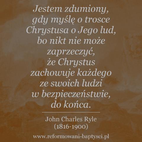 Reformowani Baptyści Zielona Góra: "Jestem zdumiony, gdy myślę o trosce Chrystusa o Jego lud, bo nikt nie może zaprzeczyć, że Chrystus zachowuje każdego ze swoich ludzi w bezpieczeństwie, do końca. Jak mógłby umiłować ich tak, by umrzeć za nich, a mimo to pozwolić im nie dotrwać? (…) To niemożliwe! Tych, których miłuje, miłuje do końca. Nie zostawia ich, ani nie porzuca. Kończy pracę, którą zaczął" – John Charles Ryle (1816-1900).