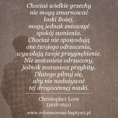 Zbór Reformowanych w Zielonej Górze: "Chociaż wielkie grzechy nie mogą zmarnować łaski Bożej, mogą jednak zniszczyć spokój sumienia. Chociaż nie spowodują one twojego odrzucenia, wywołają twoje przygnębienie. Nie zostaniesz odrzucony, jednak zostaniesz przybity. Dlatego pilnuj się, aby nie nadużywać tej drogocennej nauki" – Christopher Love (1618-1651).