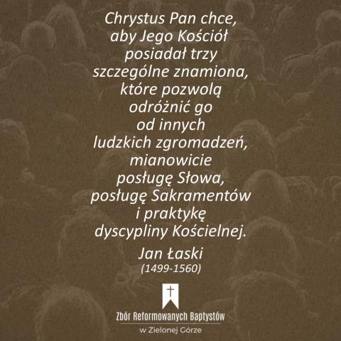 Reformowani Baptyści Zbór w Zielonej Górze: "Chrystus Pan chce, aby Jego Kościół posiadał trzy szczególne znamiona, które pozwolą odróżnić go od innych ludzkich zgromadzeń, mianowicie posługę Słowa, posługę Sakramentów i praktykę dyscypliny Kościelnej. Wszystkie one tak dalece zależą wzajemnie od siebie, że nie da się zachować jednej bez przestrzegania pozostałych" – Jan Łaski (1499-1560).