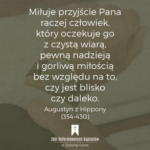 Reformowani Baptyści Zbór w Zielonej Górze: "Nie ten człowiek miłuje przyjście Pana, który głosi, że już jest blisko, ani ten, który głosi, że nie jest blisko. Miłuje przyjście Pana raczej człowiek, który oczekuje go z czystą wiarą, pewną nadzieją i gorliwą miłością bez względu na to, czy jest blisko czy daleko" – Augustyn z Hippony (354-430).