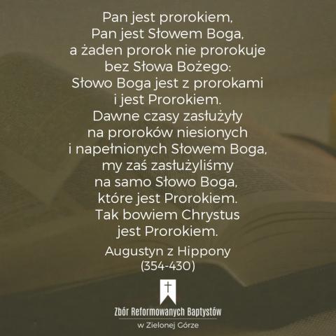 Reformowani Baptyści Zbór w Zielonej Górze: "Pan jest prorokiem, Pan jest Słowem Boga, a żaden prorok nie prorokuje bez Słowa Bożego: Słowo Boga jest z prorokami i jest Prorokiem. Dawne czasy zasłużyły na proroków niesionych i napełnionych Słowem Boga, my zaś zasłużyliśmy na samo Słowo Boga, które jest Prorokiem. Tak bowiem Chrystus jest Prorokiem, Panem proroków" – Augustyn z Hippony (354-430).
