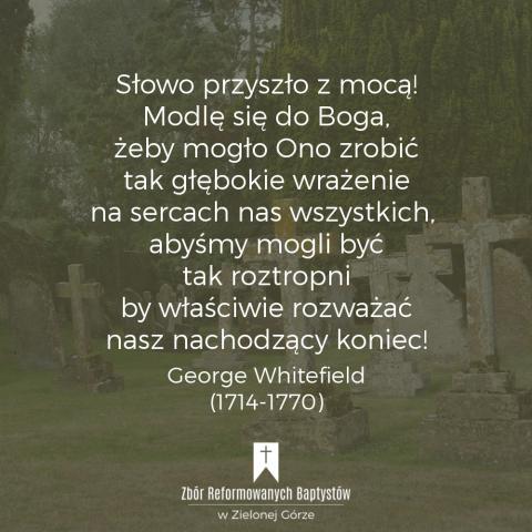 Reformowani Baptyści Zbór w Zielonej Górze: "Słowo przyszło z mocą! Modlę się do Boga, żeby mogło Ono zrobić tak głębokie wrażenie na sercach nas wszystkich, abyśmy mogli być tak roztropni by właściwie rozważać nasz nachodzący koniec!" – George Whitefield (1714-1770).