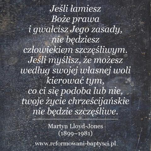 Reformowani Baptyści Zielona Góra: "Jeśli łamiesz Boże prawa i gwałcisz Jego zasady, nie będziesz człowiekiem szczęśliwym. Jeśli myślisz, że możesz według swojej własnej woli kierować tym, co ci się podoba lub nie, twoje życie chrześcijańskie nie będzie szczęśliwe" – Martyn Lloyd-Jones (1899–1981).