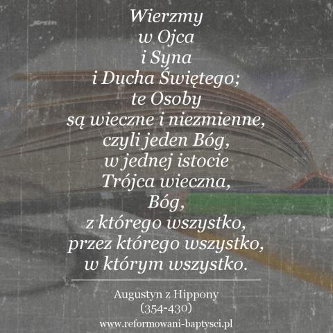 Reformowani Baptyści Zielona Góra: "Wierzmy w Ojca i Syna i Ducha Świętego; te Osoby są wieczne i niezmienne, czyli jeden Bóg, w jednej istocie Trójca wieczna, Bóg, z którego wszystko, przez którego wszystko, w którym wszystko" – Augustyn z Hippony (354-430).
