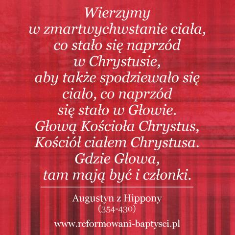 Reformowani Baptyści Zielona Góra: Wierzymy w zmartwychwstanie ciała, co stało się naprzód w Chrystusie, aby także spodziewało się ciało, co naprzód się stało w Głowie. Głową Kościoła Chrystus, Kościół ciałem Chrystusa. Gdzie Głowa, tam mają być i członki – Augustyn z Hippony (354-430).