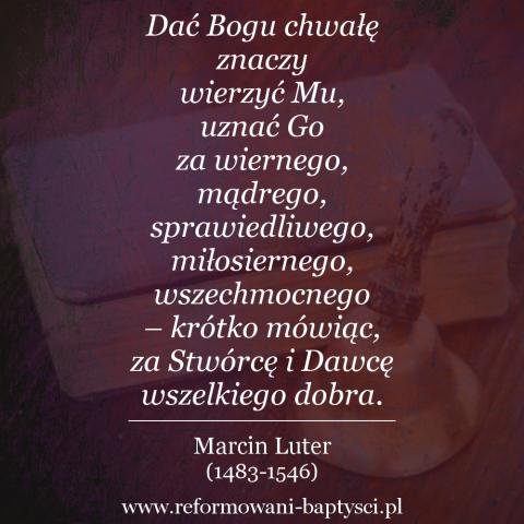 Reformowani Baptyści Zielona Góra: "Dać Bogu chwałę znaczy wierzyć Mu, uznać Go za wiernego, mądrego, sprawiedliwego, miłosiernego, wszechmocnego – krótko mówiąc, za Stwórcę i Dawcę wszelkiego dobra. Nie można do tego dojść drogą rozumową, ale przez wiarę" – Marcin Luter (1483-1546).
